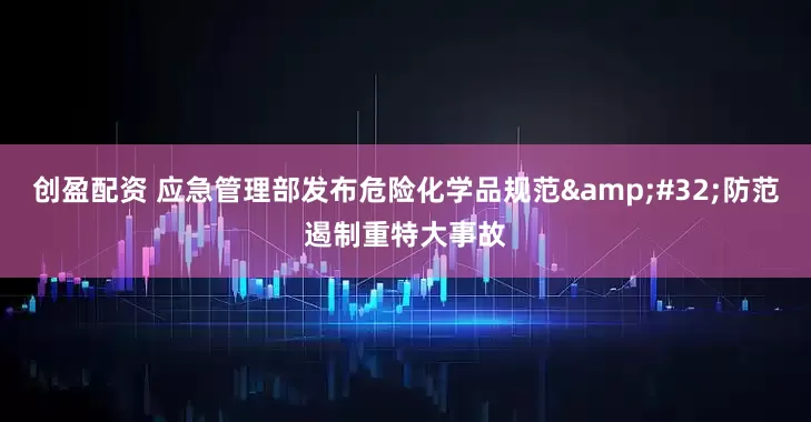 创盈配资 应急管理部发布危险化学品规范 防范遏制重特大事故