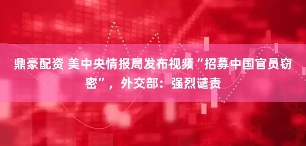 鼎豪配资 美中央情报局发布视频“招募中国官员窃密”，外交部：强烈谴责