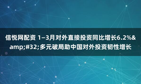 信悦网配资 1—3月对外直接投资同比增长6.2% 多元破局助中国对外投资韧性增长