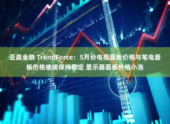 亚晶金融 TrendForce：5月份电视面板价格与笔电面板价格继续保持稳定 显示器面板价格小涨