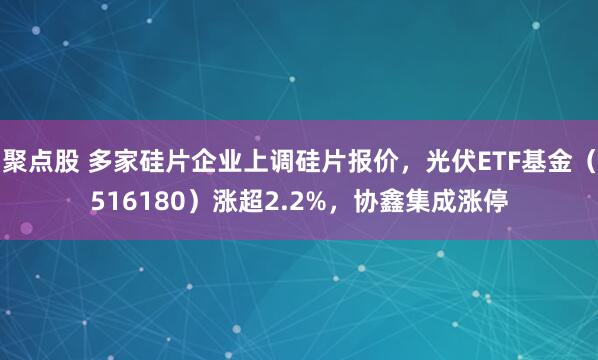 聚点股 多家硅片企业上调硅片报价，光伏ETF基金（516180）涨超2.2%，协鑫集成涨停
