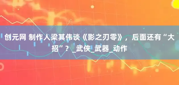 创元网 制作人梁其伟谈《影之刃零》，后面还有“大招”？_武侠_武器_动作