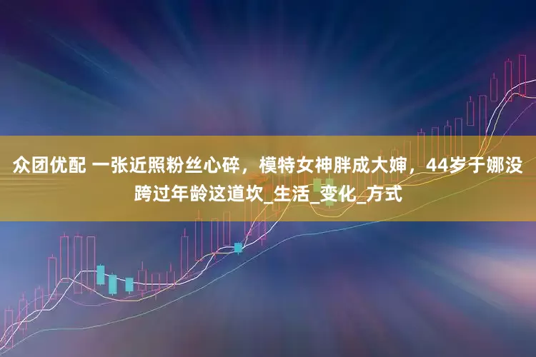 众团优配 一张近照粉丝心碎，模特女神胖成大婶，44岁于娜没跨过年龄这道坎_生活_变化_方式