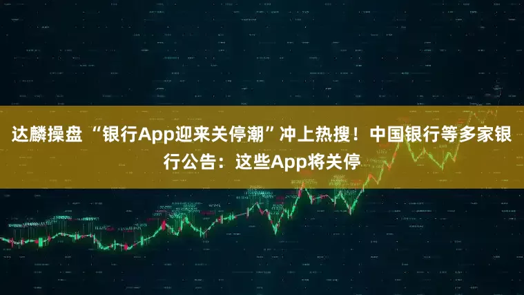 达麟操盘 “银行App迎来关停潮”冲上热搜！中国银行等多家银行公告：这些App将关停
