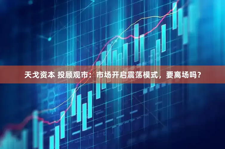 天戈资本 投顾观市：市场开启震荡模式，要离场吗？