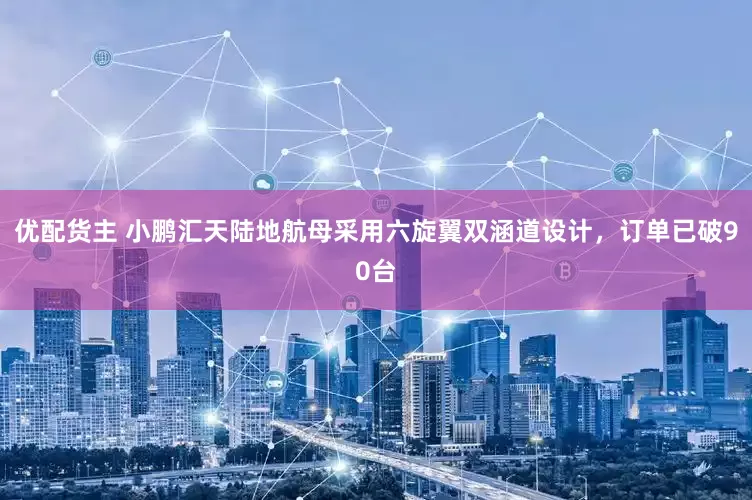 优配货主 小鹏汇天陆地航母采用六旋翼双涵道设计，订单已破90台