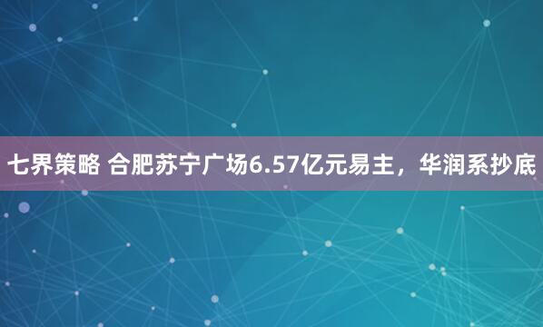 七界策略 合肥苏宁广场6.57亿元易主，华润系抄底